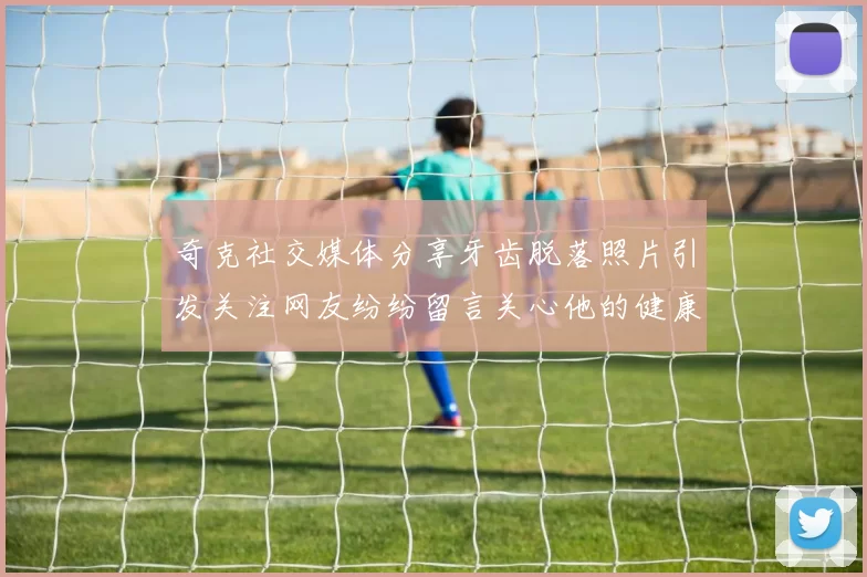 奇克社交媒体分享牙齿脱落照片引发关注网友纷纷留言关心他的健康状况