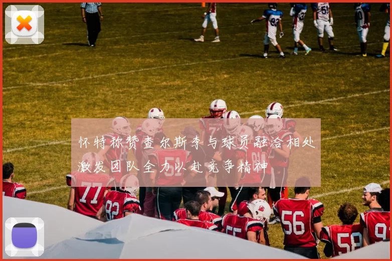 怀特称赞查尔斯李与球员融洽相处激发团队全力以赴竞争精神