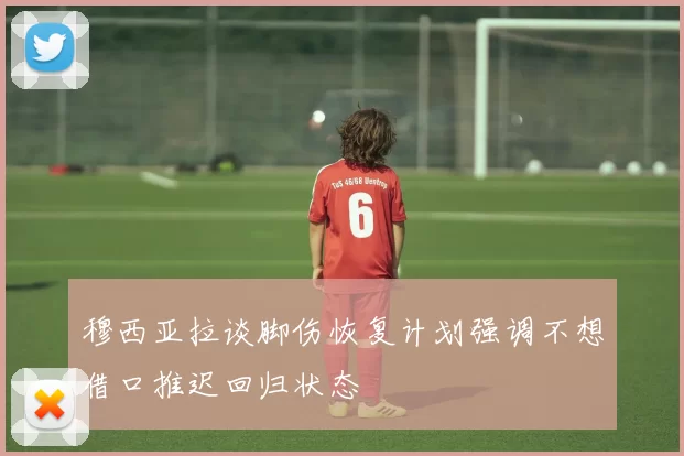 穆西亚拉谈脚伤恢复计划强调不想借口推迟回归状态