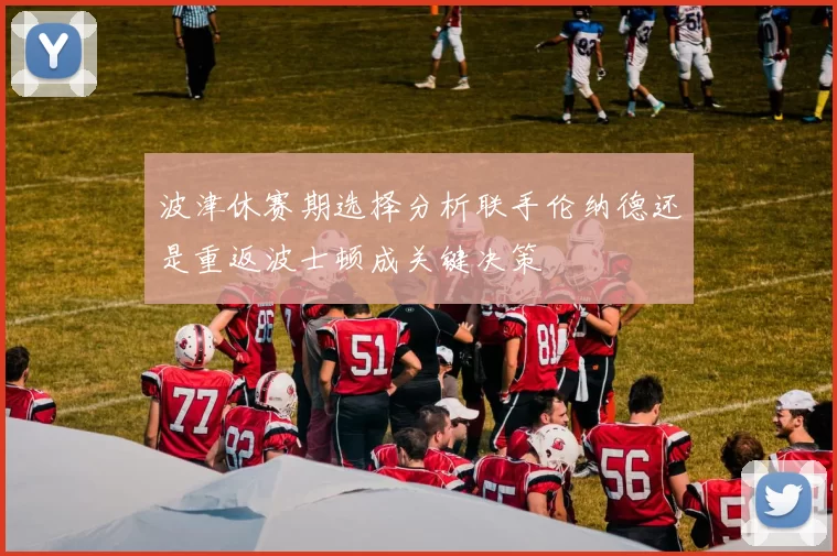 波津休赛期选择分析联手伦纳德还是重返波士顿成关键决策