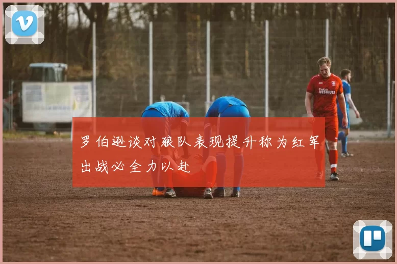 罗伯逊谈对狼队表现提升称为红军出战必全力以赴
