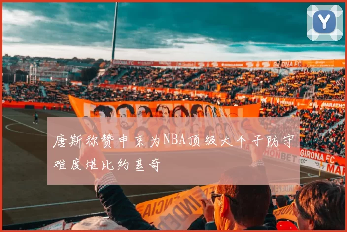 唐斯称赞申京为NBA顶级大个子防守难度堪比约基奇