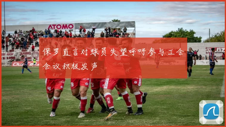 保罗直言对球员失望呼吁参与工会会议积极发声