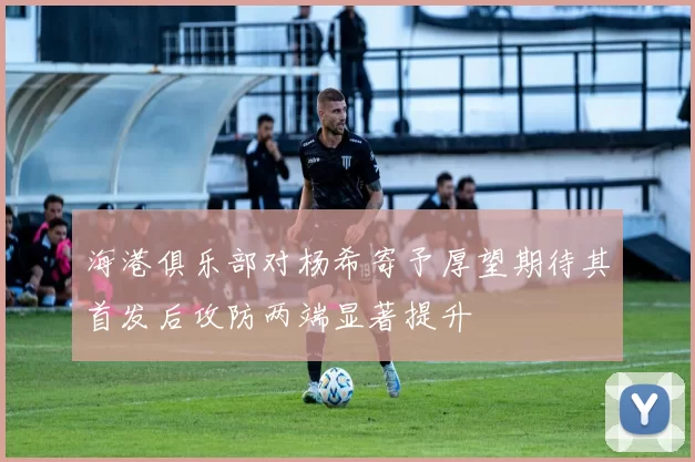 海港俱乐部对杨希寄予厚望期待其首发后攻防两端显著提升