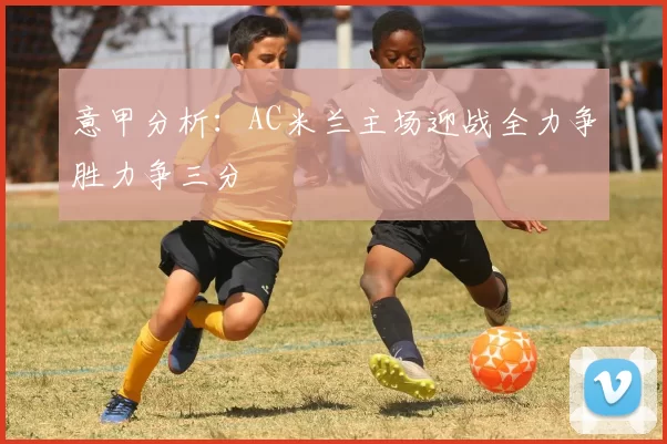 意甲分析：AC米兰主场迎战全力争胜力争三分