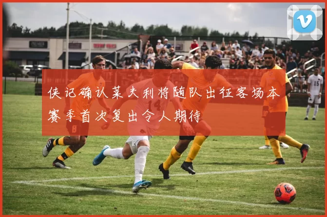 侠记确认莱夫利将随队出征客场本赛季首次复出令人期待