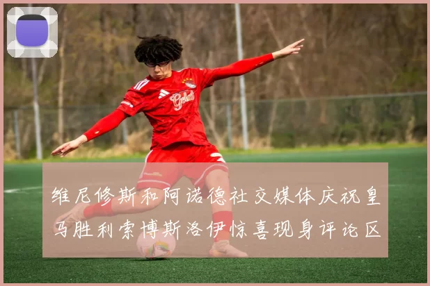 维尼修斯和阿诺德社交媒体庆祝皇马胜利索博斯洛伊惊喜现身评论区互动