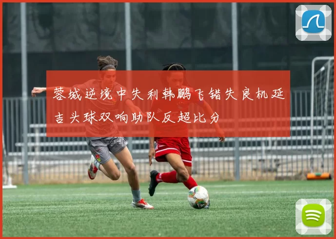 蓉城逆境中失利韩鹏飞错失良机延吉头球双响助队反超比分