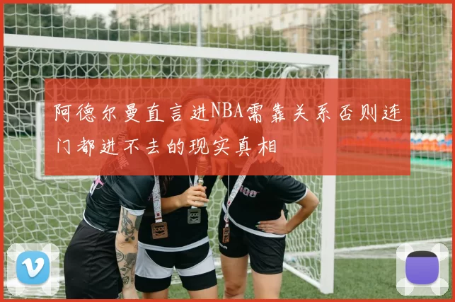 阿德尔曼直言进NBA需靠关系否则连门都进不去的现实真相