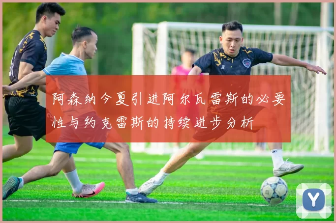 阿森纳今夏引进阿尔瓦雷斯的必要性与约克雷斯的持续进步分析