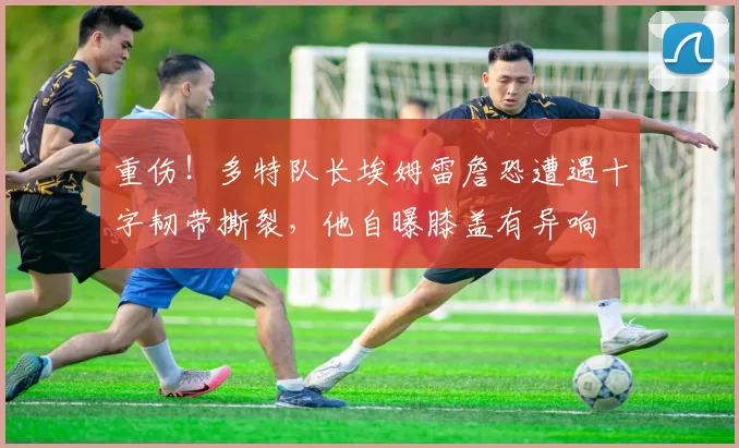 重伤！多特队长埃姆雷詹恐遭遇十字韧带撕裂，他自曝膝盖有异响