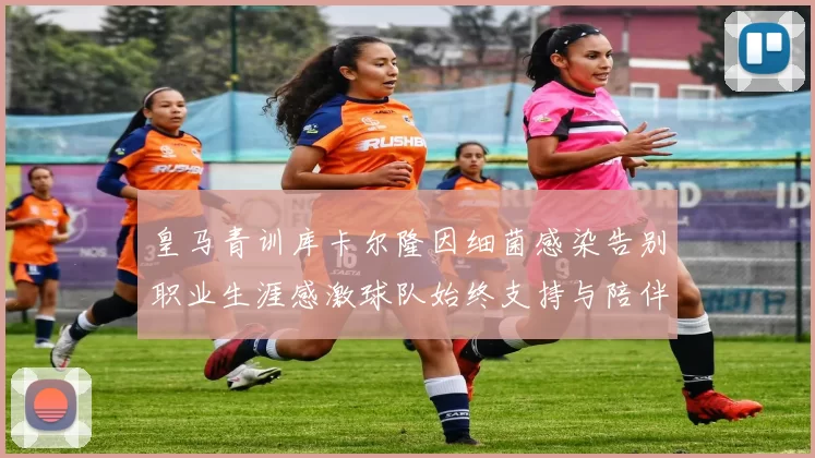 皇马青训库卡尔隆因细菌感染告别职业生涯感激球队始终支持与陪伴