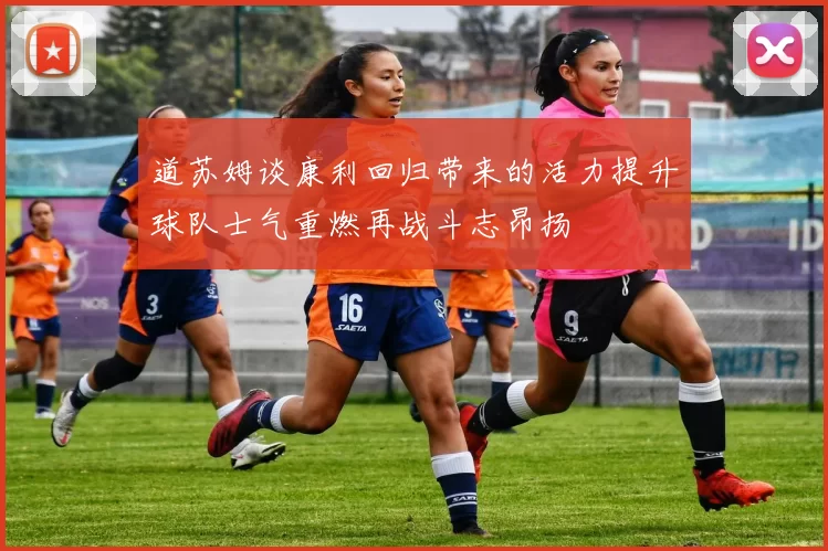 道苏姆谈康利回归带来的活力提升球队士气重燃再战斗志昂扬