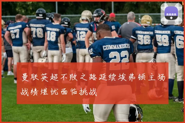 曼联英超不败之路延续埃弗顿主场战绩堪忧面临挑战