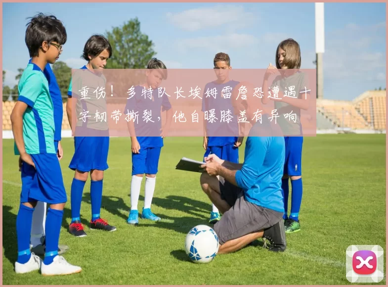 重伤！多特队长埃姆雷詹恐遭遇十字韧带撕裂，他自曝膝盖有异响