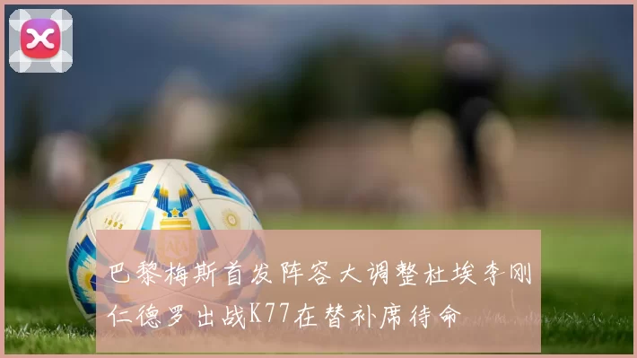 巴黎梅斯首发阵容大调整杜埃李刚仁德罗出战K77在替补席待命