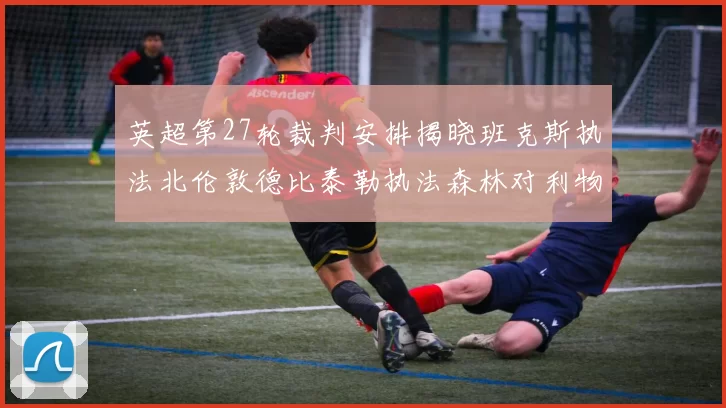 英超第27轮裁判安排揭晓班克斯执法北伦敦德比泰勒执法森林对利物浦