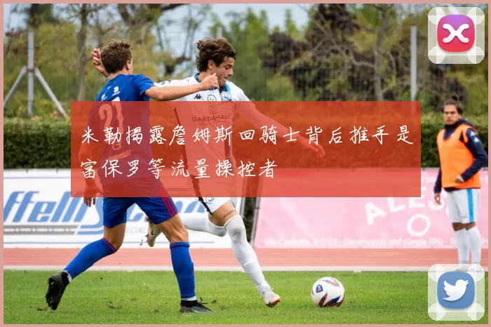 米勒揭露詹姆斯回骑士背后推手是富保罗等流量操控者