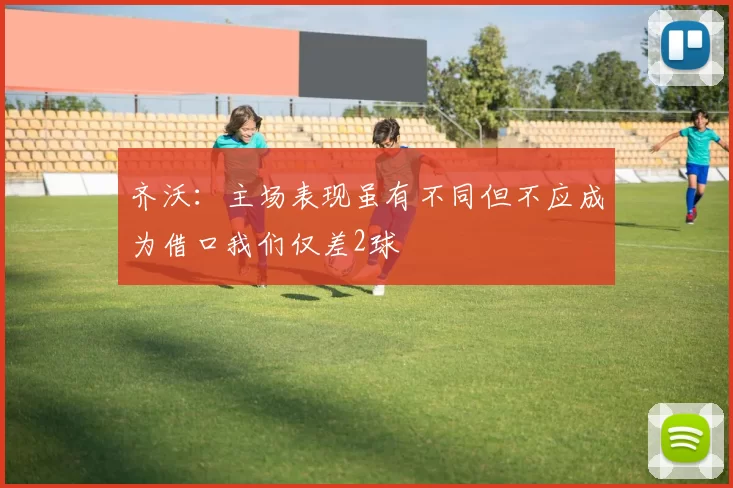 齐沃：主场表现虽有不同但不应成为借口我们仅差2球
