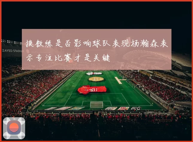 换教练是否影响球队表现杨瀚森表示专注比赛才是关键