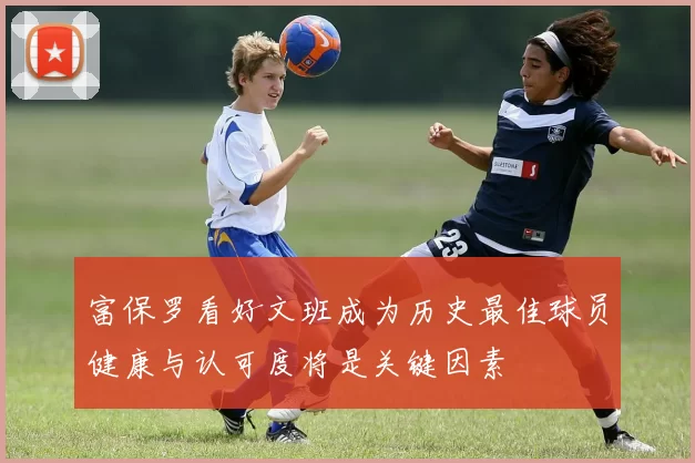 富保罗看好文班成为历史最佳球员健康与认可度将是关键因素