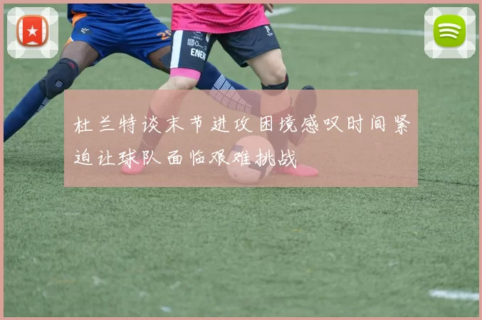 杜兰特谈末节进攻困境感叹时间紧迫让球队面临艰难挑战