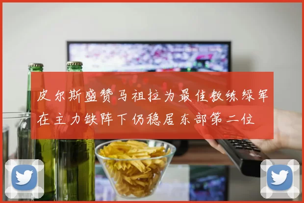 皮尔斯盛赞马祖拉为最佳教练绿军在主力缺阵下仍稳居东部第二位
