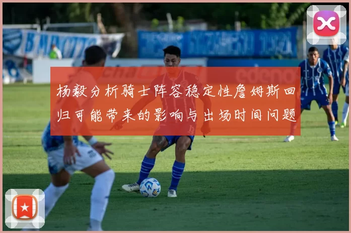 杨毅分析骑士阵容稳定性詹姆斯回归可能带来的影响与出场时间问题